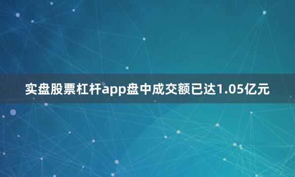 实盘股票杠杆app盘中成交额已达1.05亿元