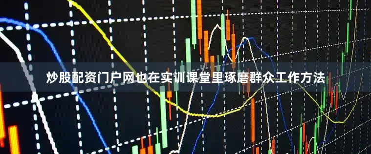 炒股配资门户网也在实训课堂里琢磨群众工作方法