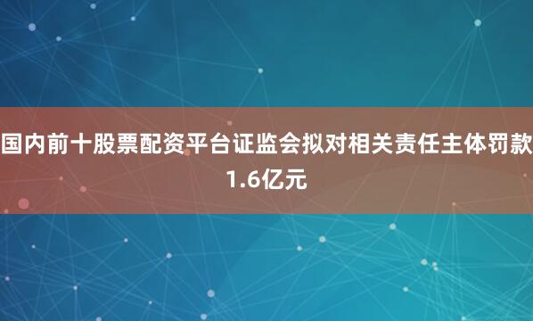 国内前十股票配资平台证监会拟对相关责任主体罚款1.6亿元