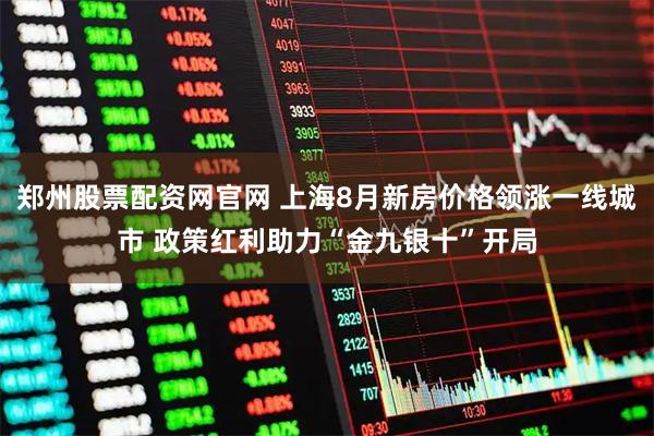 郑州股票配资网官网 上海8月新房价格领涨一线城市 政策红利助力“金九银十”开局