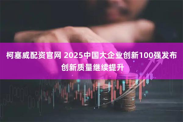 柯塞威配资官网 2025中国大企业创新100强发布 创新质量继续提升