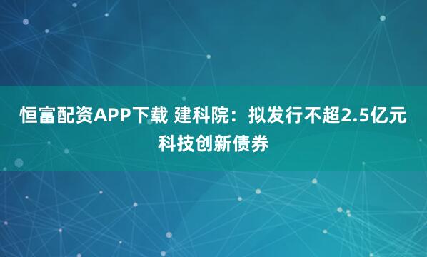 恒富配资APP下载 建科院：拟发行不超2.5亿元科技创新债券