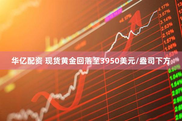 华亿配资 现货黄金回落至3950美元/盎司下方