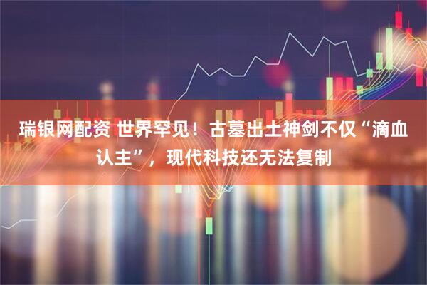 瑞银网配资 世界罕见！古墓出土神剑不仅“滴血认主”，现代科技还无法复制