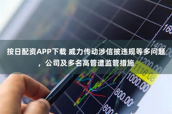 按日配资APP下载 威力传动涉信披违规等多问题，公司及多名高管遭监管措施