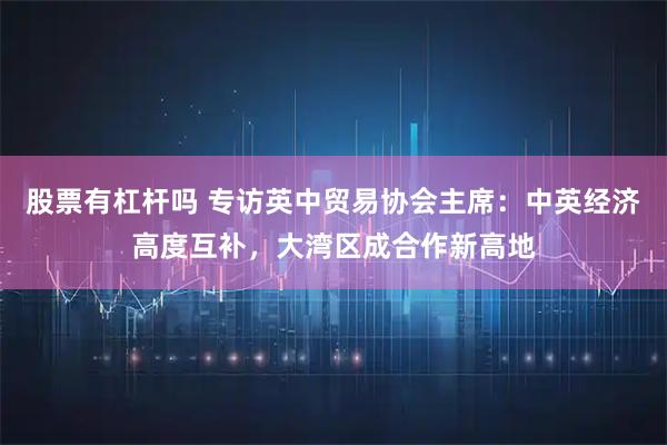 股票有杠杆吗 专访英中贸易协会主席:中英经济高度互补,大湾区成合作新高地