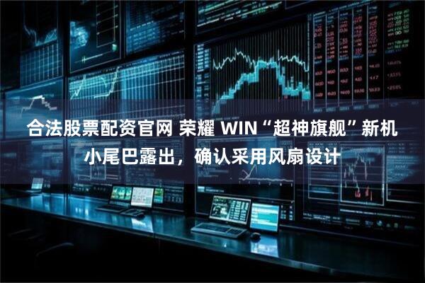 合法股票配资官网 荣耀 WIN“超神旗舰”新机小尾巴露出,确认采用风扇设计