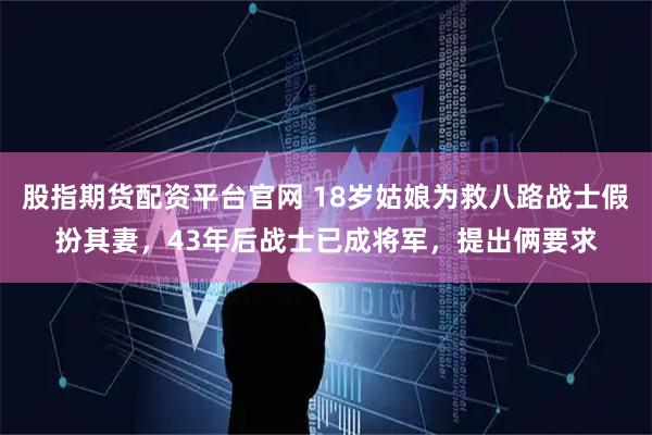 股指期货配资平台官网 18岁姑娘为救八路战士假扮其妻，43年后战士已成将军，提出俩要求