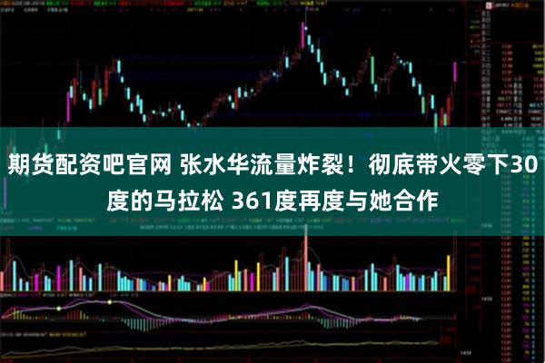 期货配资吧官网 张水华流量炸裂!彻底带火零下30度的马拉松 361度再度与她合作