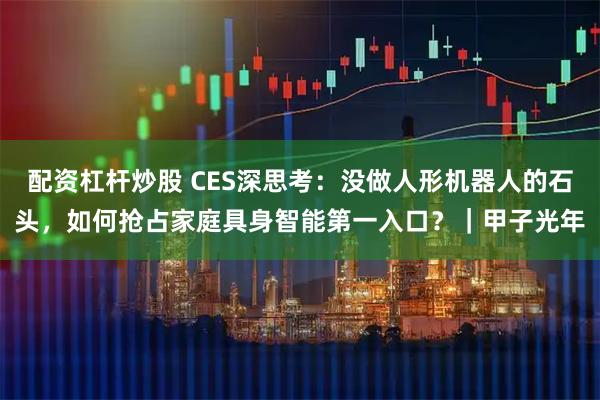 配资杠杆炒股 CES深思考：没做人形机器人的石头，如何抢占家庭具身智能第一入口？｜甲子光年