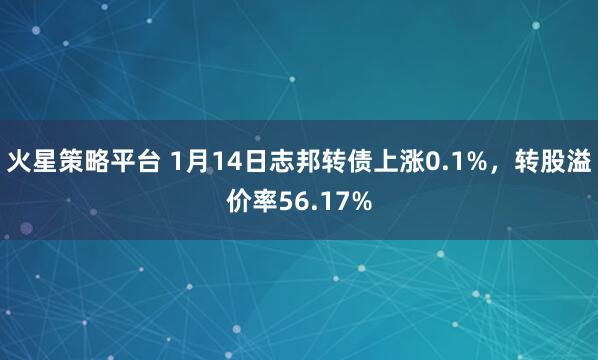 火星策略平台 1月14日志邦转债上涨0.1%，转股溢价率56.17%