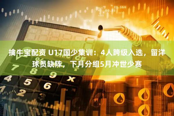 擒牛宝配资 U17国少集训：4人跨级入选，留洋球员缺阵，下月分组5月冲世少赛