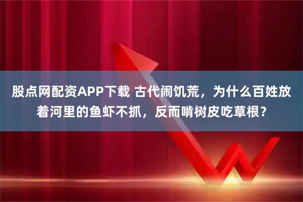 股点网配资APP下载 古代闹饥荒，为什么百姓放着河里的鱼虾不抓，反而啃树皮吃草根？