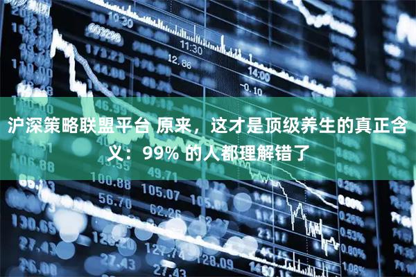 沪深策略联盟平台 原来，这才是顶级养生的真正含义：99% 的人都理解错了