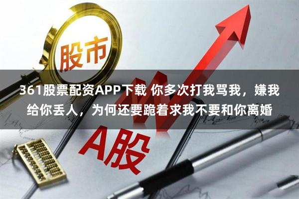 361股票配资APP下载 你多次打我骂我,嫌我给你丢人,为何还要跪着求我不要和你离婚