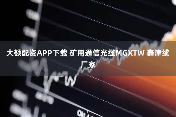 大额配资APP下载 矿用通信光缆MGXTW 鑫津缆厂家